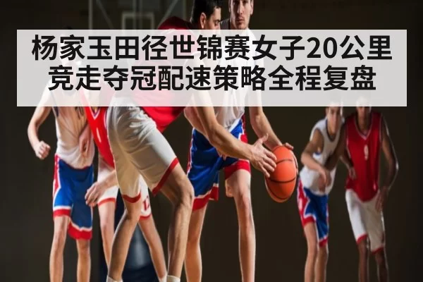 杨家玉田径世锦赛女子20公里竞走夺冠配速策略全程复盘