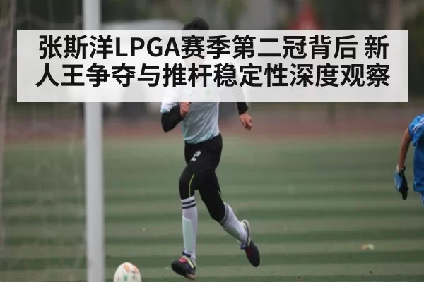 张斯洋LPGA赛季第二冠背后 新人王争夺与推杆稳定性深度观察